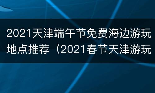 2021天津端午节免费海边游玩地点推荐（2021春节天津游玩）