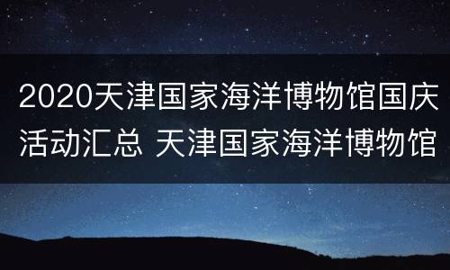 2020天津国家海洋博物馆国庆活动汇总 天津国家海洋博物馆建成时间