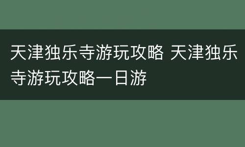天津独乐寺游玩攻略 天津独乐寺游玩攻略一日游