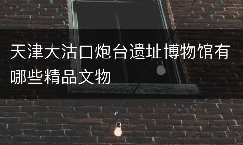 天津大沽口炮台遗址博物馆有哪些精品文物