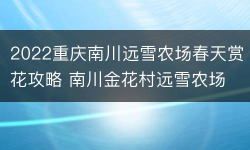 2022重庆南川远雪农场春天赏花攻略 南川金花村远雪农场