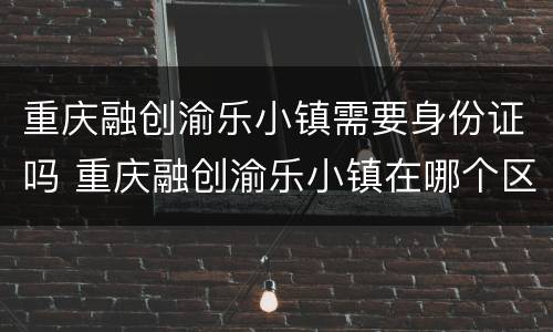 重庆融创渝乐小镇需要身份证吗 重庆融创渝乐小镇在哪个区