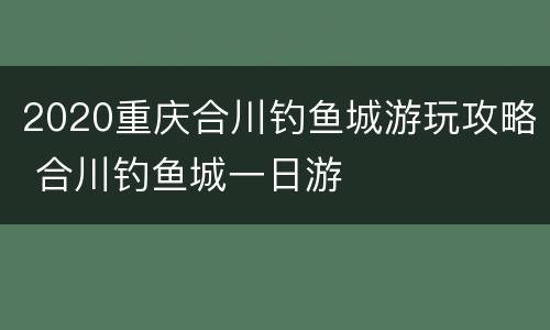 2020重庆合川钓鱼城游玩攻略 合川钓鱼城一日游