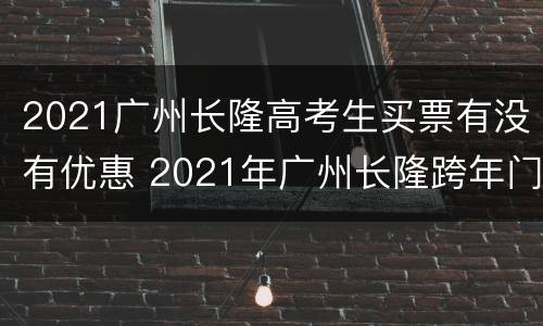 2021广州长隆高考生买票有没有优惠 2021年广州长隆跨年门票