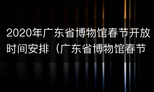 2020年广东省博物馆春节开放时间安排（广东省博物馆春节期间开放吗）