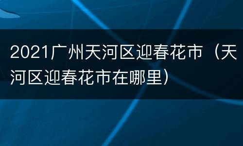 2021广州天河区迎春花市（天河区迎春花市在哪里）