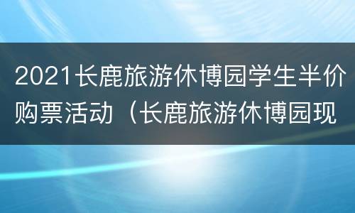 2021长鹿旅游休博园学生半价购票活动（长鹿旅游休博园现场票价是多少钱）