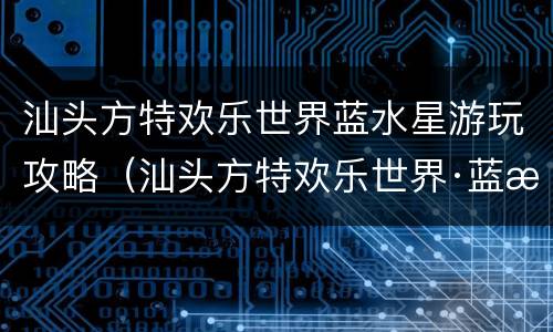 汕头方特欢乐世界蓝水星游玩攻略（汕头方特欢乐世界·蓝水星怎么样）