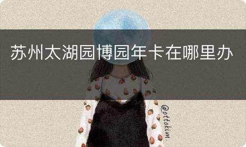 苏州太湖园博园年卡在哪里办