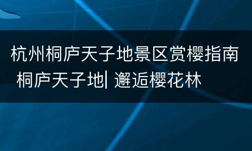 杭州桐庐天子地景区赏樱指南 桐庐天子地| 邂逅樱花林