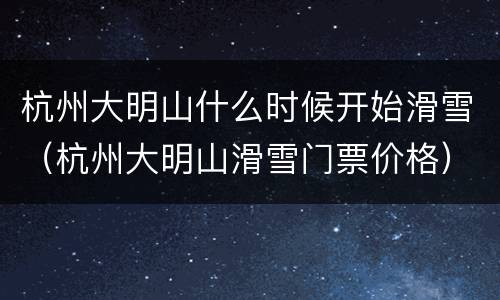 杭州大明山什么时候开始滑雪（杭州大明山滑雪门票价格）