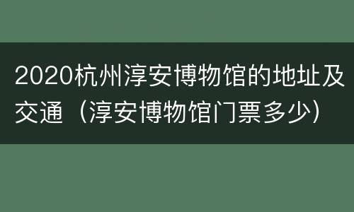 2020杭州淳安博物馆的地址及交通（淳安博物馆门票多少）