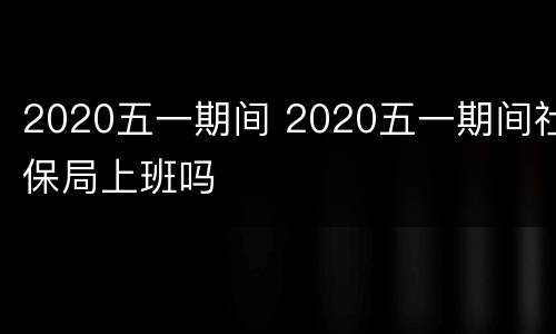 2020五一期间 2020五一期间社保局上班吗