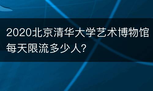 2020北京清华大学艺术博物馆每天限流多少人？