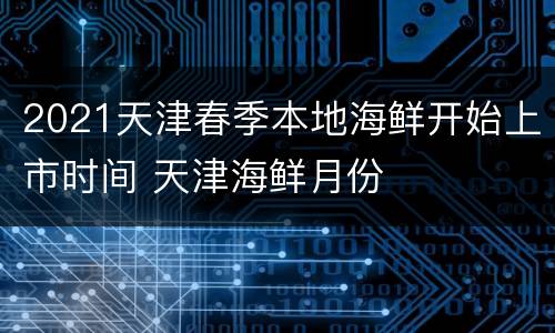 2021天津春季本地海鲜开始上市时间 天津海鲜月份
