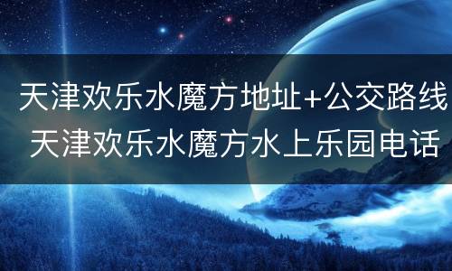 天津欢乐水魔方地址+公交路线 天津欢乐水魔方水上乐园电话