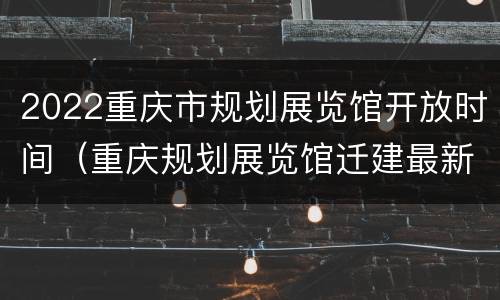 2022重庆市规划展览馆开放时间（重庆规划展览馆迁建最新进展）