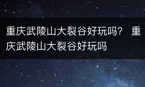 重庆武陵山大裂谷好玩吗？ 重庆武陵山大裂谷好玩吗