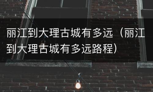丽江到大理古城有多远（丽江到大理古城有多远路程）