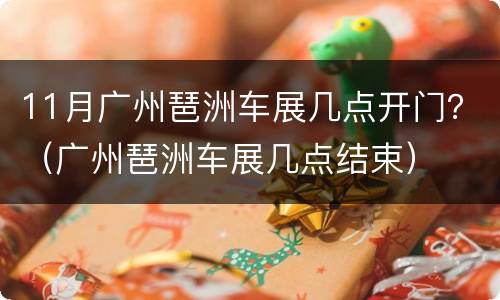 11月广州琶洲车展几点开门？（广州琶洲车展几点结束）