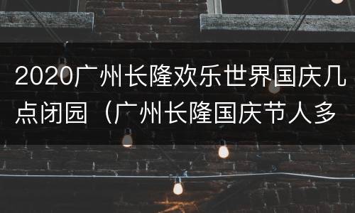2020广州长隆欢乐世界国庆几点闭园（广州长隆国庆节人多吗）