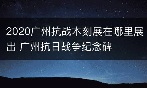 2020广州抗战木刻展在哪里展出 广州抗日战争纪念碑