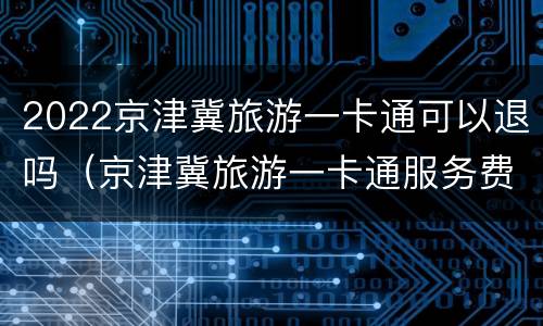 2022京津冀旅游一卡通可以退吗（京津冀旅游一卡通服务费怎么取消）