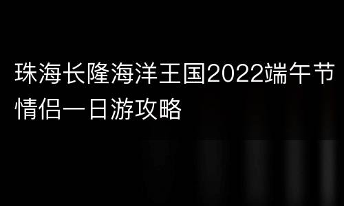 珠海长隆海洋王国2022端午节情侣一日游攻略