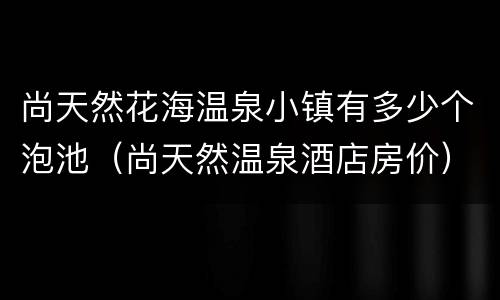 尚天然花海温泉小镇有多少个泡池（尚天然温泉酒店房价）