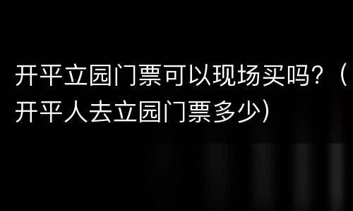 开平立园门票可以现场买吗?（开平人去立园门票多少）