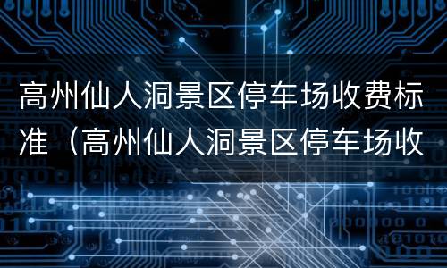 高州仙人洞景区停车场收费标准（高州仙人洞景区停车场收费标准表）