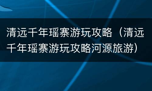 清远千年瑶寨游玩攻略（清远千年瑶寨游玩攻略河源旅游）