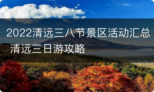 2022清远三八节景区活动汇总 清远三日游攻略