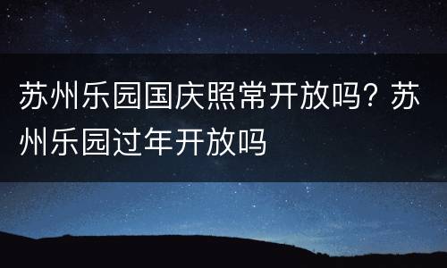 苏州乐园国庆照常开放吗? 苏州乐园过年开放吗