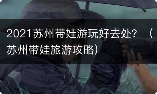 2021苏州带娃游玩好去处？（苏州带娃旅游攻略）