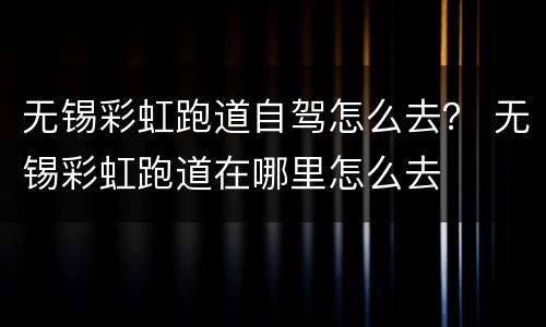 无锡彩虹跑道自驾怎么去？ 无锡彩虹跑道在哪里怎么去