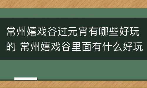 常州嬉戏谷过元宵有哪些好玩的 常州嬉戏谷里面有什么好玩的