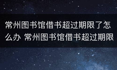 常州图书馆借书超过期限了怎么办 常州图书馆借书超过期限了怎么办理