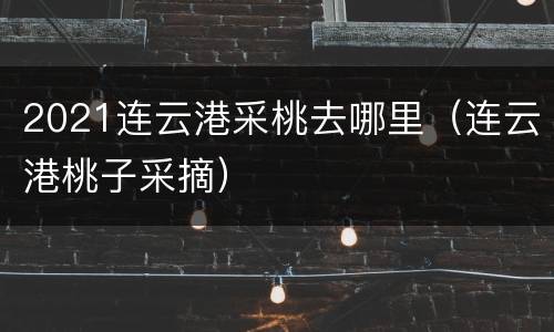 2021连云港采桃去哪里（连云港桃子采摘）