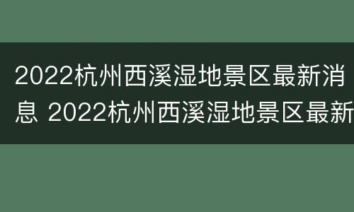 2022杭州西溪湿地景区最新消息 2022杭州西溪湿地景区最新消息视频