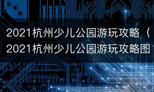 2021杭州少儿公园游玩攻略（2021杭州少儿公园游玩攻略图片）