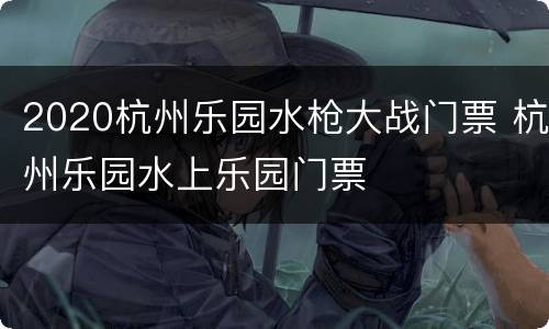 2020杭州乐园水枪大战门票 杭州乐园水上乐园门票