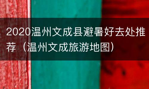 2020温州文成县避暑好去处推荐（温州文成旅游地图）