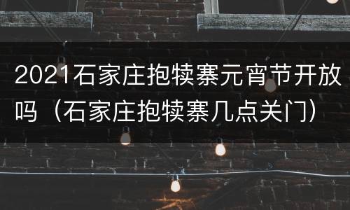 2021石家庄抱犊寨元宵节开放吗（石家庄抱犊寨几点关门）