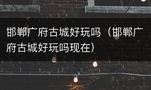 邯郸广府古城好玩吗（邯郸广府古城好玩吗现在）