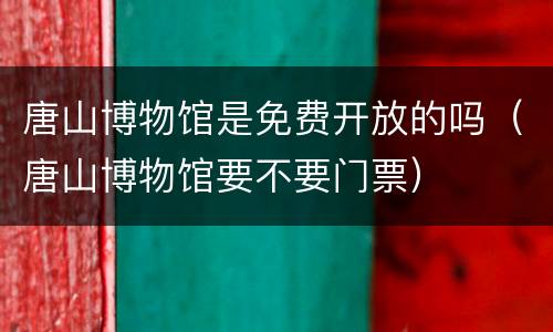 唐山博物馆是免费开放的吗（唐山博物馆要不要门票）