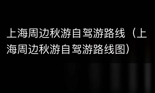 上海周边秋游自驾游路线（上海周边秋游自驾游路线图）