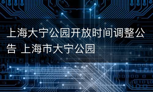 上海大宁公园开放时间调整公告 上海市大宁公园