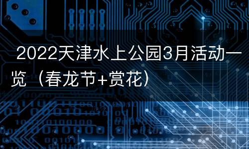  2022天津水上公园3月活动一览（春龙节+赏花）