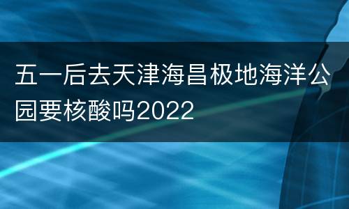 五一后去天津海昌极地海洋公园要核酸吗2022